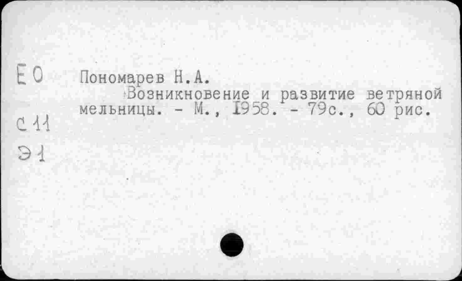 ﻿Ео
с я
Э1
Пономарев Н.А.
'Возникновение и развитие ветряной мельницы. - М., 1958. - 79с., 60 рис.